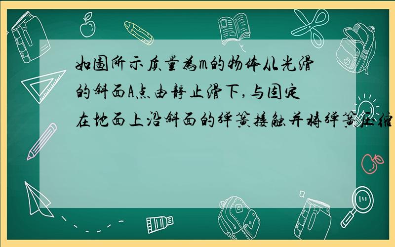 如图所示质量为m的物体从光滑的斜面A点由静止滑下,与固定在地面上沿斜面的弹簧接触并将弹簧压缩至最低点B求此过程中弹力做的功