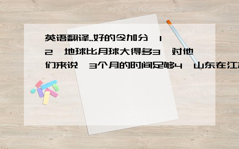 英语翻译..好的令加分,1,2,地球比月球大得多3,对他们来说,3个月的时间足够4,山东在江苏北方.日本在中国东部