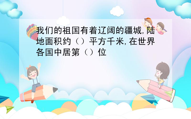 我们的祖国有着辽阔的疆城,陆地面积约（）平方千米,在世界各国中居第（）位