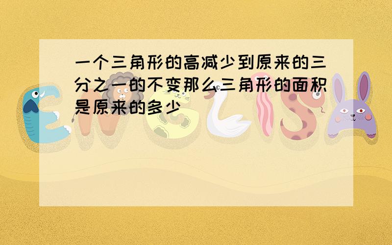 一个三角形的高减少到原来的三分之一的不变那么三角形的面积是原来的多少