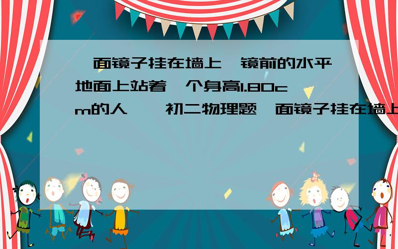 一面镜子挂在墙上,镜前的水平地面上站着一个身高1.80cm的人、、初二物理题一面镜子挂在墙上,镜前的水平地面上站着一个身高1.80cm的人,他的眼睛与头顶的高度差为10cm,此人通过镜子的下端