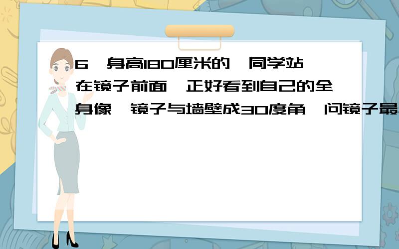 6、身高180厘米的一同学站在镜子前面,正好看到自己的全身像,镜子与墙壁成30度角,问镜子最小高度?