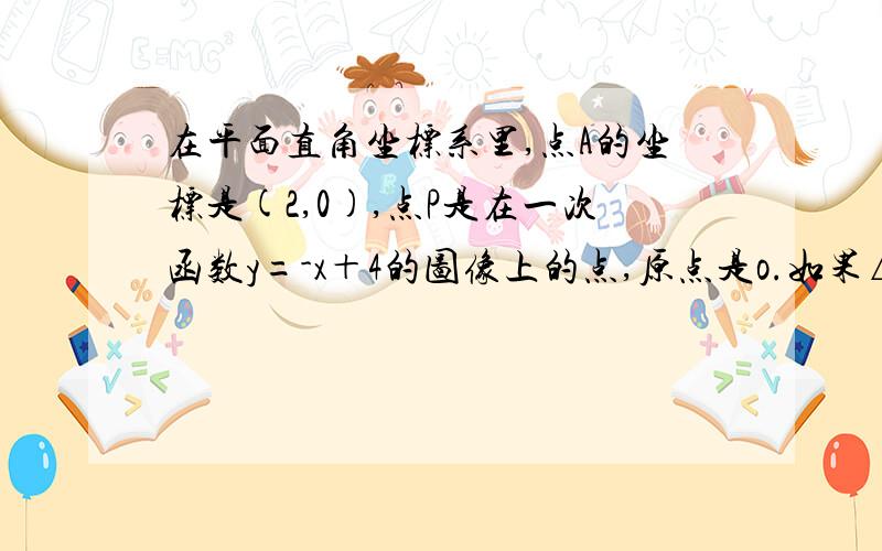 在平面直角坐标系里,点A的坐标是(2,0),点P是在一次函数y=-x＋4的图像上的点,原点是o.如果△OPA的面积为S,P点坐标为(x,y),（1）求面积S与x的函数关系式 （2）若△OPA的面积是5 求点P的坐标