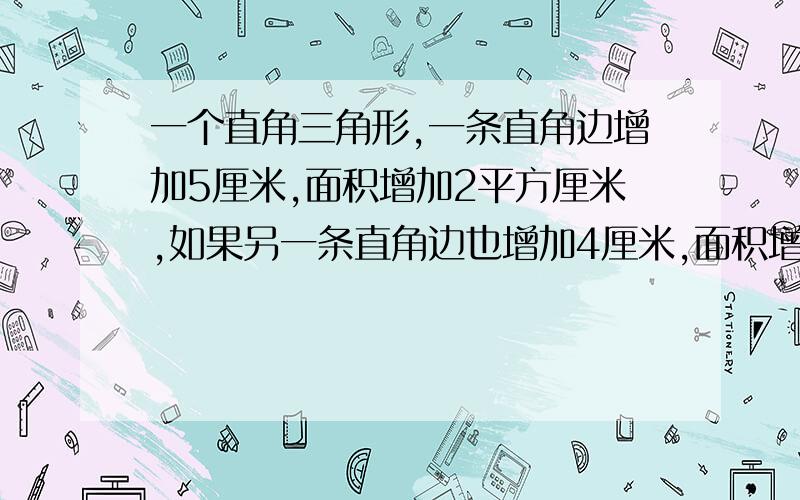 一个直角三角形,一条直角边增加5厘米,面积增加2平方厘米,如果另一条直角边也增加4厘米,面积增加18平方厘米,求原三角形面积?不用方程式解答,列式计算,说明,）