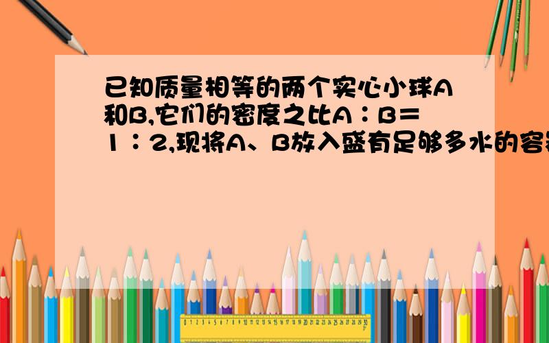 已知质量相等的两个实心小球A和B,它们的密度之比A∶B＝1∶2,现将A、B放入盛有足够多水的容器中,当A、B两球静止时,水对A、B两球的浮力之比FA∶FB＝8∶5,则 A＝________kg/m3,B＝________kg/m3