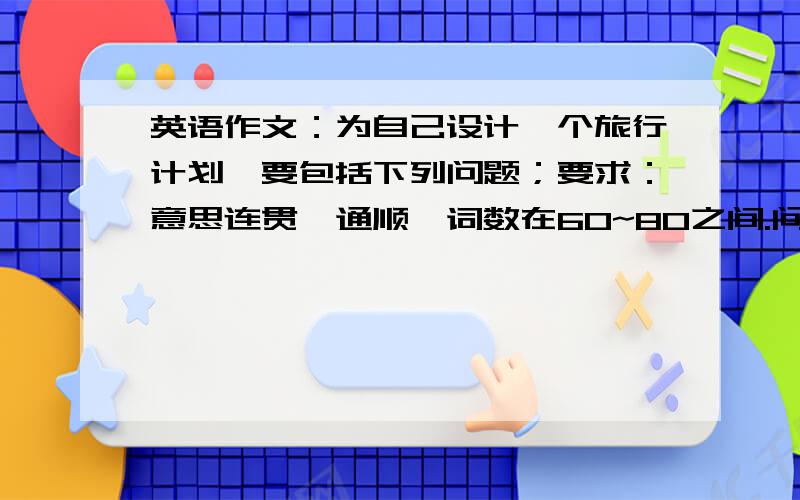 英语作文：为自己设计一个旅行计划,要包括下列问题；要求：意思连贯、通顺,词数在60~80之间.问题：1想去哪?为什么?2想在那呆几天?3怎么去?4打算什么时候开始旅行?5打算做些什么?提示词语