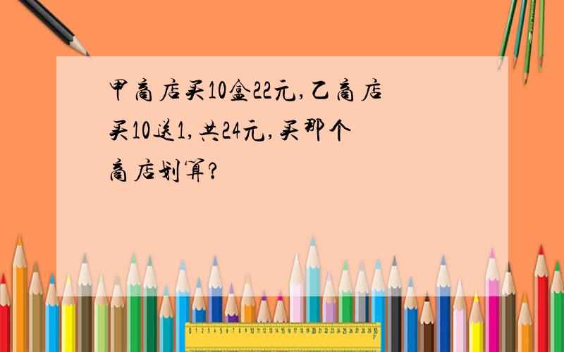 甲商店买10盒22元,乙商店买10送1,共24元,买那个商店划算?