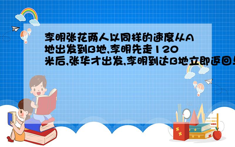 李明张花两人以同样的速度从A地出发到B地,李明先走120米后,张华才出发,李明到达B地立即返回与途中的张华相遇,相遇地点距A地恰好是全程的5/7,相遇时张华走多少米?请给以最详细的过程说明