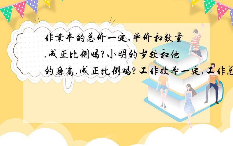 作业本的总价一定,单价和数量.成正比例吗?小明的岁数和他的身高.成正比例吗?工作效率一定,工作总量和时间.成正比例吗?每千克西红柿的价钱一定,买西红柿的重量和所需要的钱数.成正比例