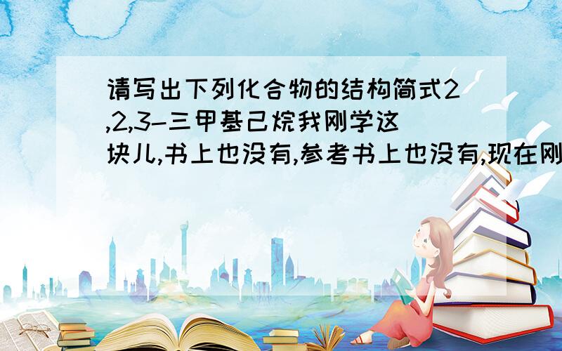 请写出下列化合物的结构简式2,2,3-三甲基己烷我刚学这块儿,书上也没有,参考书上也没有,现在刚学会怎么根据结构式对烷烃进行命名,像这个“2,2,3-三甲基己烷”我只会写支链上的甲基,然后