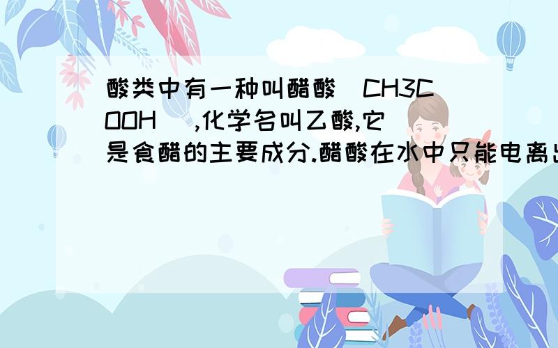 酸类中有一种叫醋酸(CH3COOH ),化学名叫乙酸,它是食醋的主要成分.醋酸在水中只能电离出氢离子(H＋)和乙酸根离子(CH3COO－ ),它也能与活泼金属发生置换反应产生氢气,所以家用铝制品不宜用来