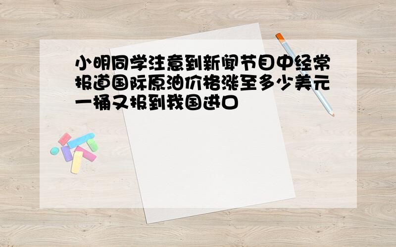 小明同学注意到新闻节目中经常报道国际原油价格涨至多少美元一桶又报到我国进口