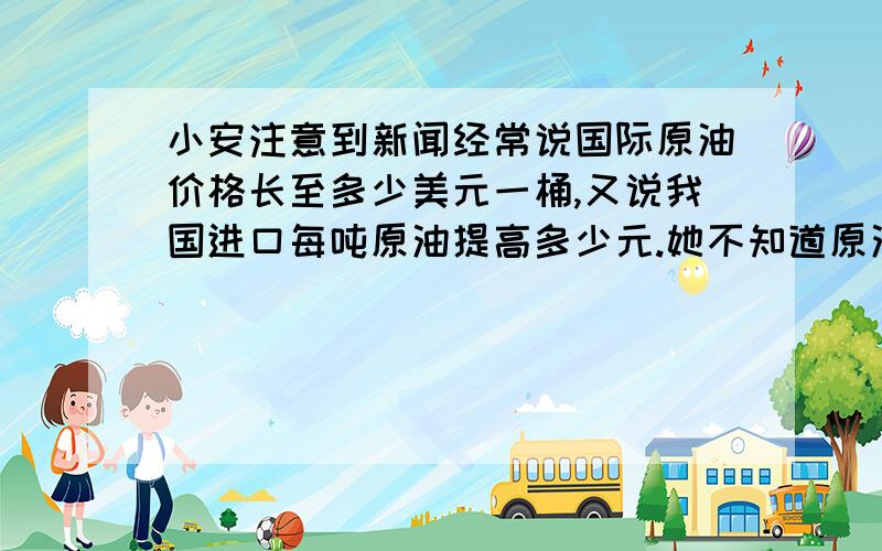 小安注意到新闻经常说国际原油价格长至多少美元一桶,又说我国进口每吨原油提高多少元.她不知道原油的单位