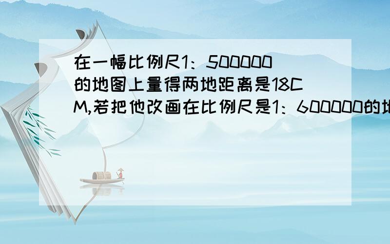 在一幅比例尺1：500000的地图上量得两地距离是18CM,若把他改画在比例尺是1：600000的地图上应画多少厘米