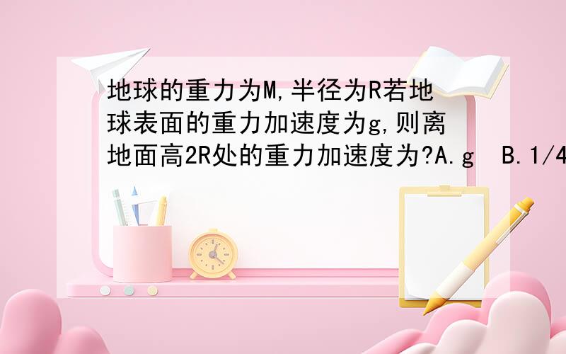 地球的重力为M,半径为R若地球表面的重力加速度为g,则离地面高2R处的重力加速度为?A.g  B.1/4g C.1/9g D.1/16g为什么?