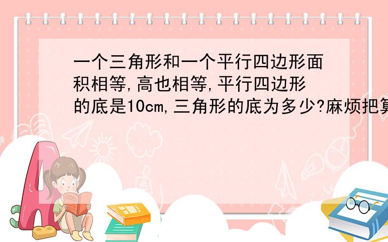 一个三角形和一个平行四边形面积相等,高也相等,平行四边形的底是10cm,三角形的底为多少?麻烦把算式列出来