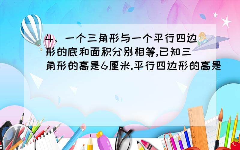 4、一个三角形与一个平行四边形的底和面积分别相等,已知三角形的高是6厘米.平行四边形的高是（ ）.