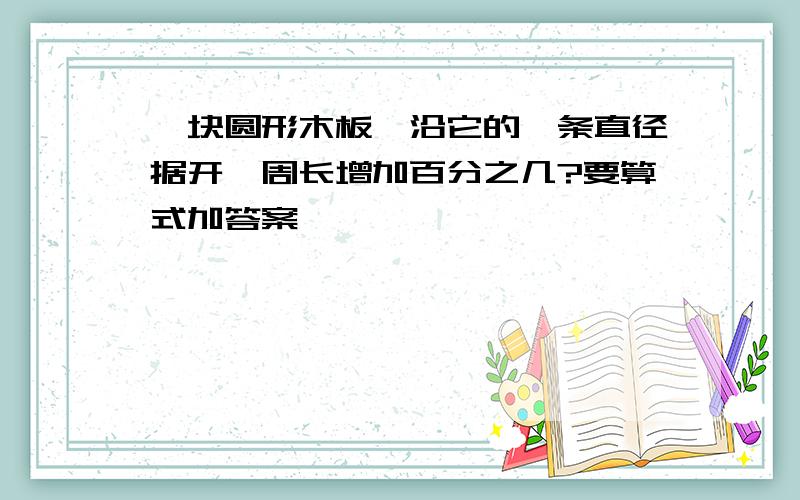 一块圆形木板,沿它的一条直径据开,周长增加百分之几?要算式加答案