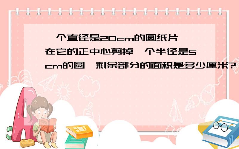 一个直径是20cm的圆纸片,在它的正中心剪掉一个半径是5cm的圆,剩余部分的面积是多少厘米?