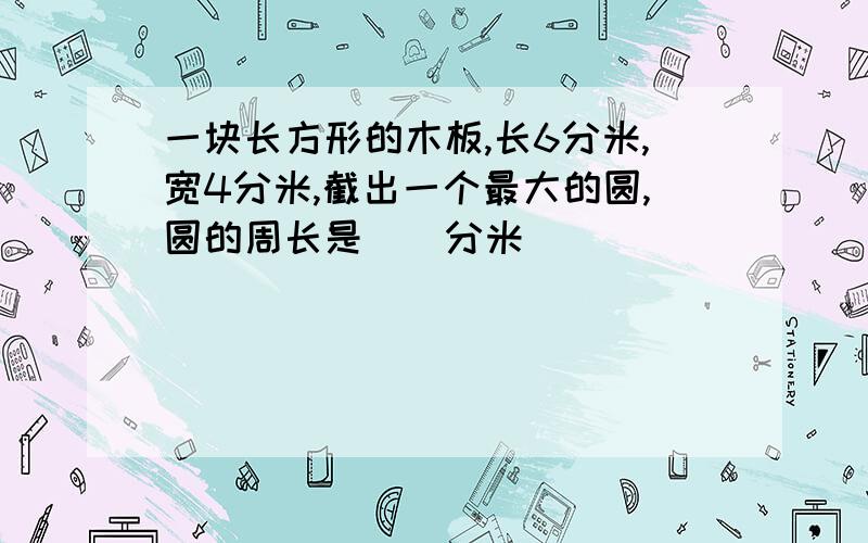 一块长方形的木板,长6分米,宽4分米,截出一个最大的圆,圆的周长是（）分米