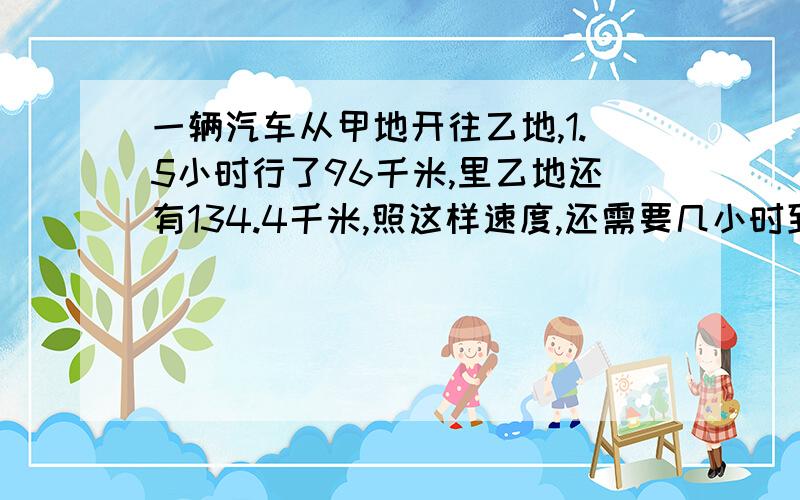 一辆汽车从甲地开往乙地,1.5小时行了96千米,里乙地还有134.4千米,照这样速度,还需要几小时到达乙地?把算式列出来