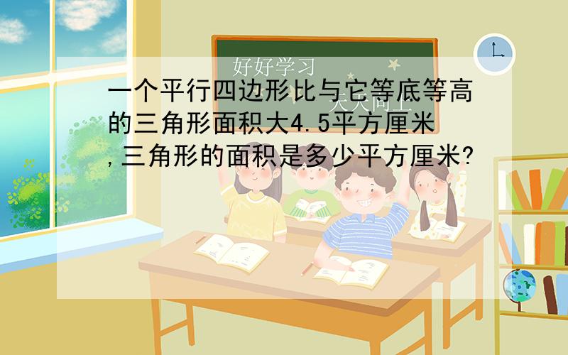 一个平行四边形比与它等底等高的三角形面积大4.5平方厘米,三角形的面积是多少平方厘米?