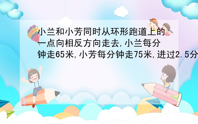 小兰和小芳同时从环形跑道上的一点向相反方向走去,小兰每分钟走65米,小芳每分钟走75米,进过2.5分钟相遇,这个环形跑道全长是多少米?