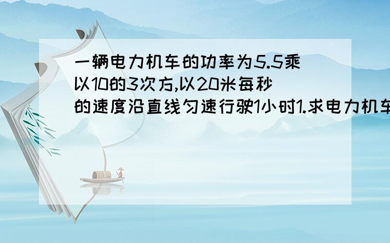 一辆电力机车的功率为5.5乘以10的3次方,以20米每秒的速度沿直线匀速行驶1小时1.求电力机车行驶的距离；2.求电力机车做的功；3求电力机车的牵引力.