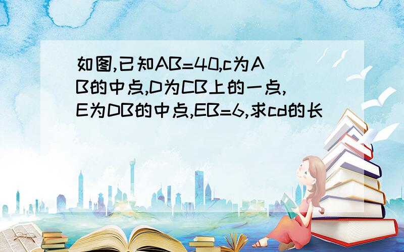 如图,已知AB=40,c为AB的中点,D为CB上的一点,E为DB的中点,EB=6,求cd的长