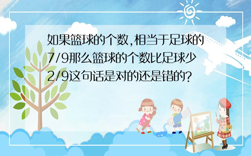 如果篮球的个数,相当于足球的7/9那么篮球的个数比足球少2/9这句话是对的还是错的?