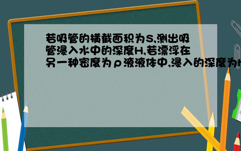 若吸管的横截面积为S,测出吸管浸入水中的深度H,若漂浮在另一种密度为ρ液液体中,浸入的深度为h,请推导出h与H的关系.