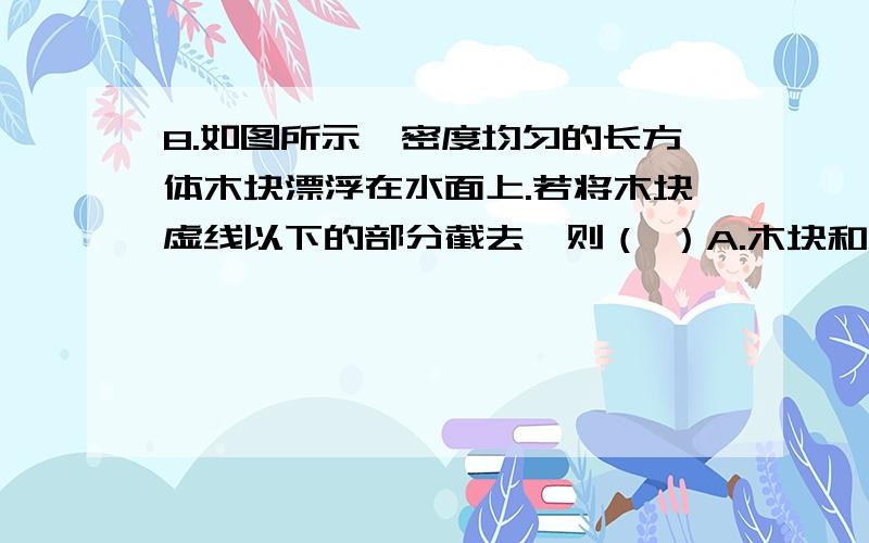 8.如图所示,密度均匀的长方体木块漂浮在水面上.若将木块虚线以下的部分截去,则（ ）A.木块和水面均下降,且下降的高度相同B.木块和水面均下降,且木块下降的高度更大C.木块和水面均下降,