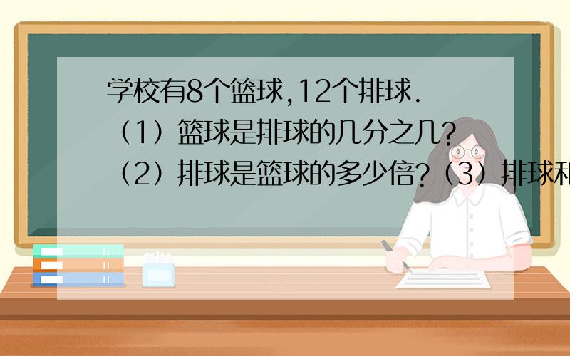 学校有8个篮球,12个排球.（1）篮球是排球的几分之几?（2）排球是篮球的多少倍?（3）排球和篮球的比是?（4）排球和篮球的比值是?