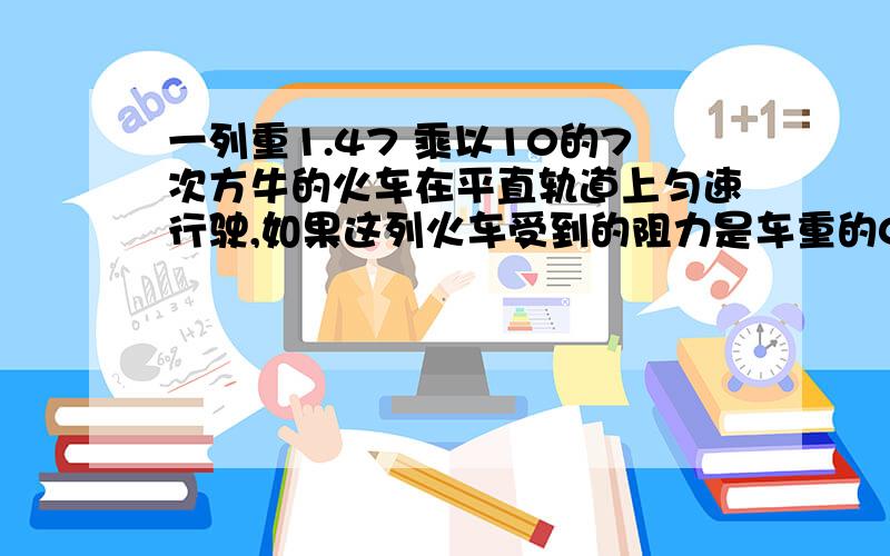 一列重1.47 乘以10的7次方牛的火车在平直轨道上匀速行驶,如果这列火车受到的阻力是车重的0.02倍,那么列车受到的牵引力是多大