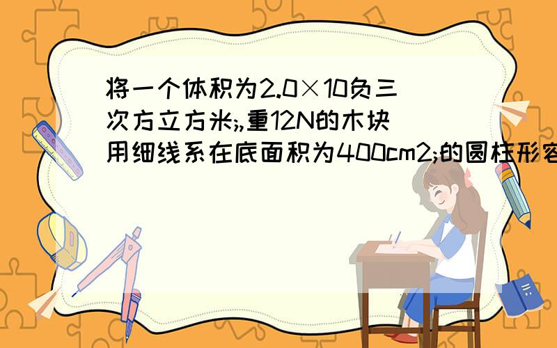 将一个体积为2.0×10负三次方立方米;,重12N的木块用细线系在底面积为400cm2;的圆柱形容器的底部.剪断细线后,木块处于静止时,容器底部所受谁的压强减少了多少