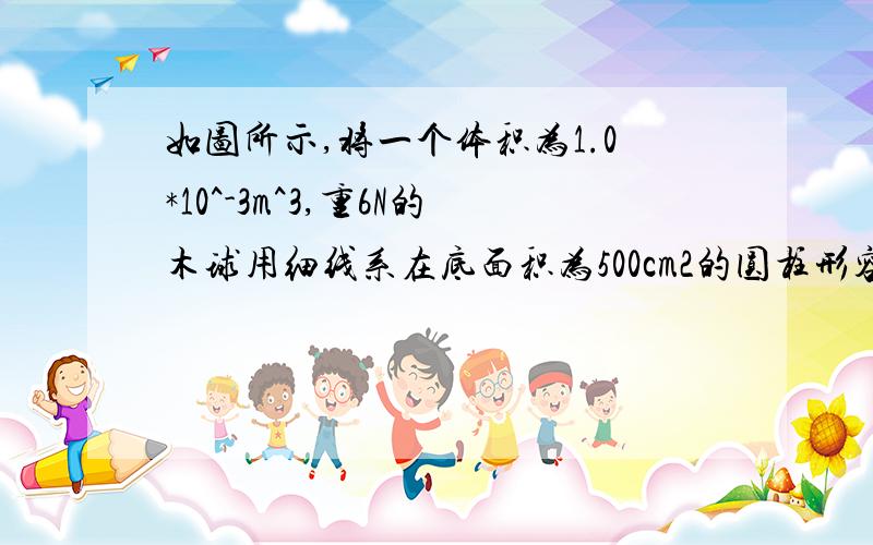 如图所示,将一个体积为1.0*10^-3m^3,重6N的木球用细线系在底面积为500cm2的圆柱形容器的底部当容器中倒入足够的水使木球被浸没时,(g取10N/kg)求:(1)木球浸没在水中受到的浮力;(2)细线对木球的拉