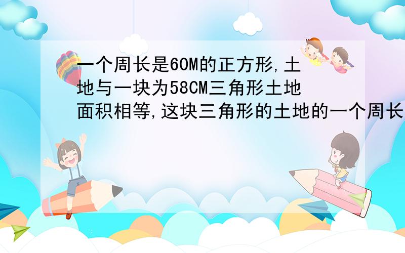 一个周长是60M的正方形,土地与一块为58CM三角形土地面积相等,这块三角形的土地的一个周长是60M的正方形土地与一块为58M三角形土地面积相等,这块三角形的高是多少?