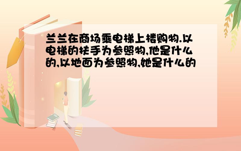 兰兰在商场乘电梯上楼购物.以电梯的扶手为参照物,他是什么的,以地面为参照物,她是什么的