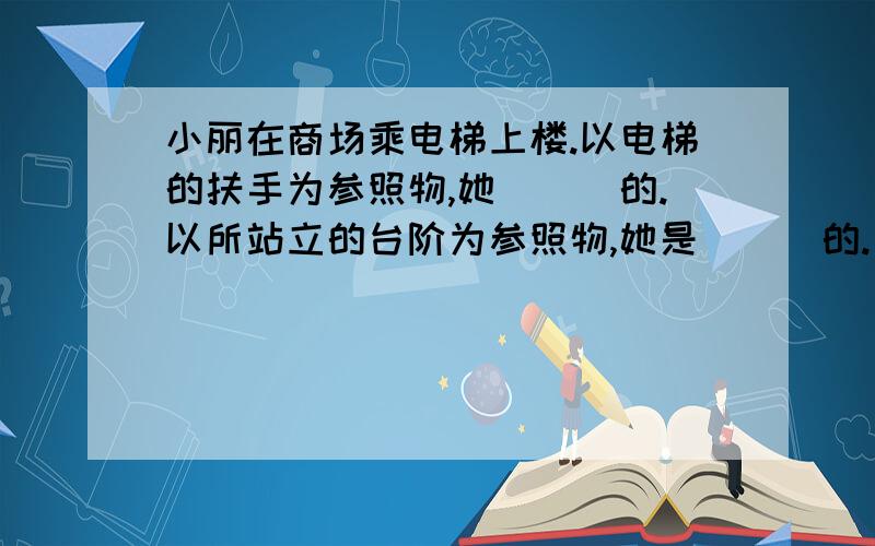 小丽在商场乘电梯上楼.以电梯的扶手为参照物,她___的.以所站立的台阶为参照物,她是___的.