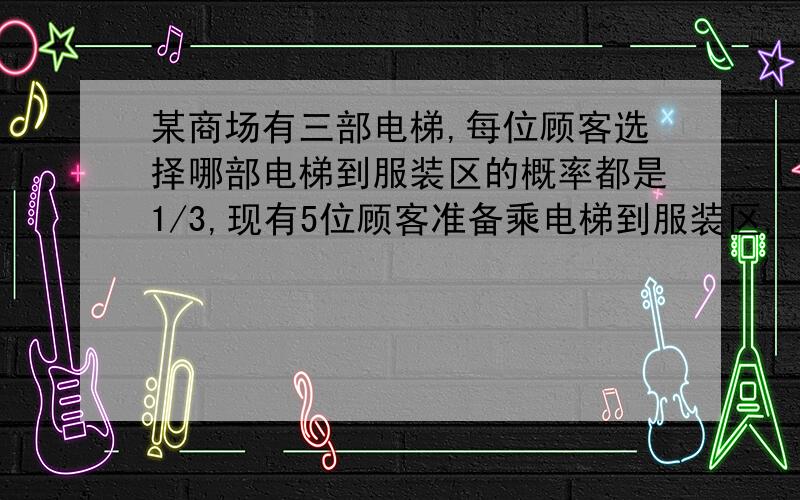 某商场有三部电梯,每位顾客选择哪部电梯到服装区的概率都是1/3,现有5位顾客准备乘电梯到服装区,（1）求（1）求5位顾客选择乘同一部电梯到服装区的概率；（2）若记5位顾客中乘第一部电