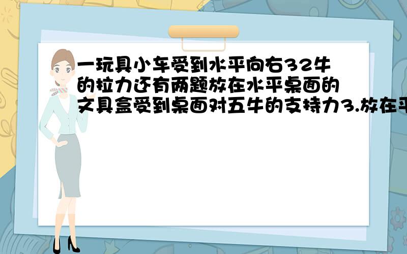 一玩具小车受到水平向右32牛的拉力还有两题放在水平桌面的文具盒受到桌面对五牛的支持力3.放在平倾斜上的物体受到延斜面方向向上150牛的拉力要有图滴 ,哥哥姐姐帮帮忙，