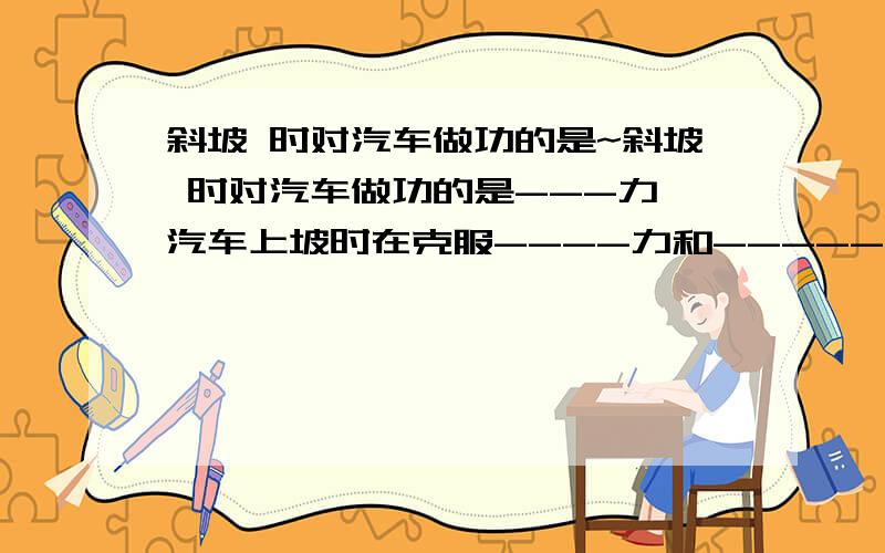 斜坡 时对汽车做功的是~斜坡 时对汽车做功的是---力,汽车上坡时在克服----力和-----力作功,没有作功的是----力