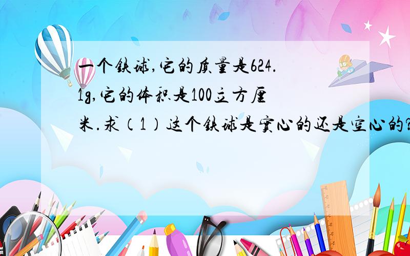 一个铁球,它的质量是624.1g,它的体积是100立方厘米.求（1）这个铁球是实心的还是空心的?（2）如果是空心的,空心部分的体积为多大?（3）若空心部分灌满水,铁球的总质量是多少kg?
