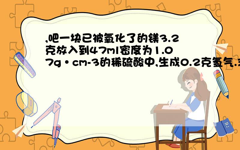 ,吧一块已被氧化了的镁3.2克放入到47ml密度为1.07g·cm-3的稀硫酸中,生成0.2克氢气.求被氧化的镁质量为多少,所得溶液质量分数是多少?2.将10克氯化钠 溴化钾 氯化钙的混合物溶在水里,通入氯气