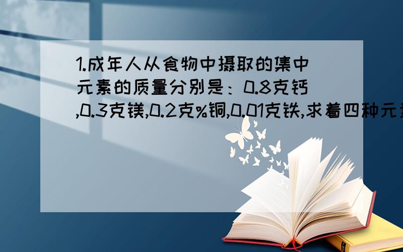 1.成年人从食物中摄取的集中元素的质量分别是：0.8克钙,0.3克镁,0.2克%铜,0.01克铁,求着四种元素 物质的量 地比?2.现有0.270千克质量分数为10%的氯化铜溶液,计算：【1】溶液中氯化铜的物质的