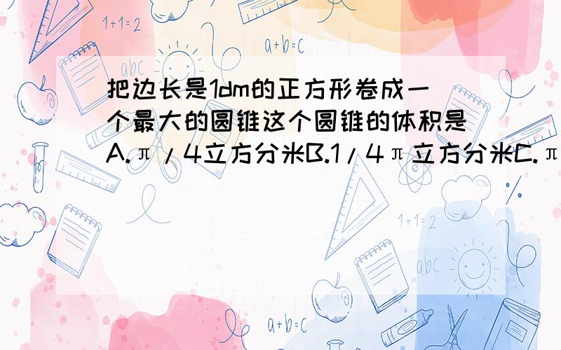 把边长是1dm的正方形卷成一个最大的圆锥这个圆锥的体积是A.π/4立方分米B.1/4π立方分米C.πdm³D.4/πdm³