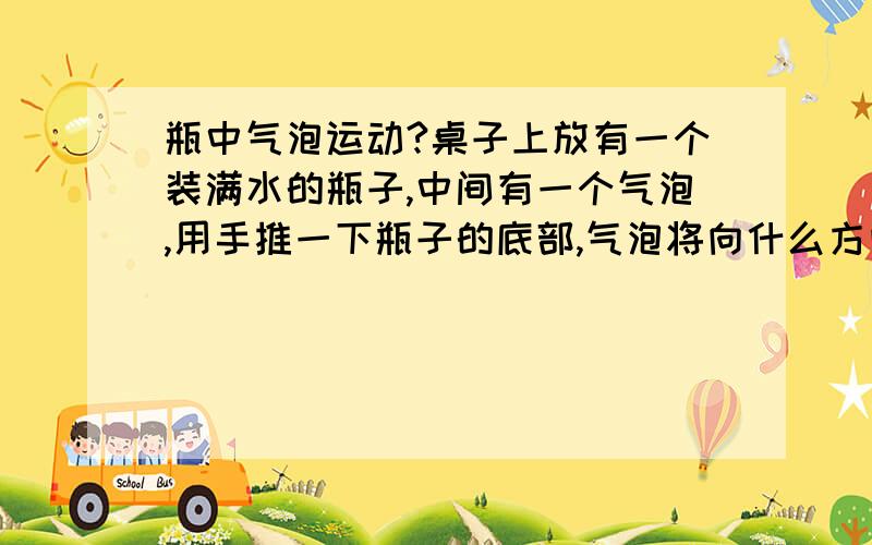 瓶中气泡运动?桌子上放有一个装满水的瓶子,中间有一个气泡,用手推一下瓶子的底部,气泡将向什么方向移动?如果使瓶子在桌面上匀速运动时,气泡运动状态是（最好解的细些）