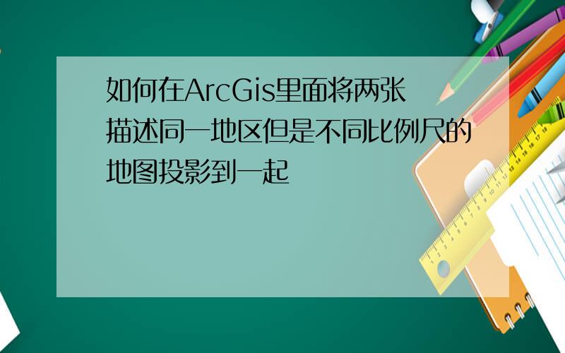 如何在ArcGis里面将两张描述同一地区但是不同比例尺的地图投影到一起