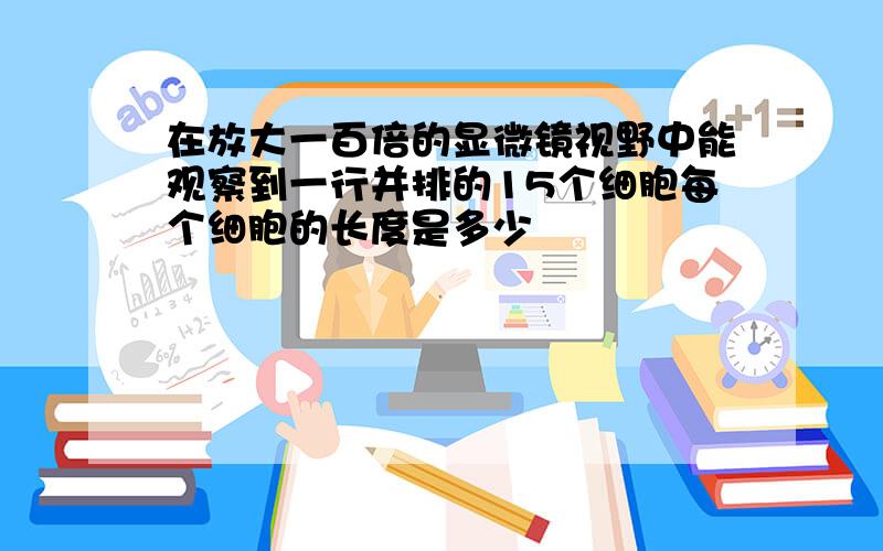 在放大一百倍的显微镜视野中能观察到一行并排的15个细胞每个细胞的长度是多少