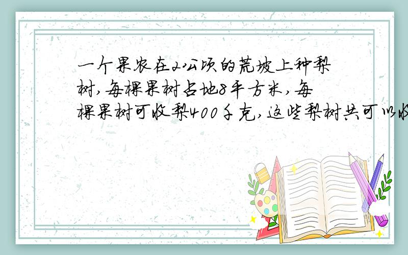 一个果农在2公顷的荒坡上种梨树,每棵果树占地8平方米,每棵果树可收梨400千克,这些梨树共可以收梨多少千克?